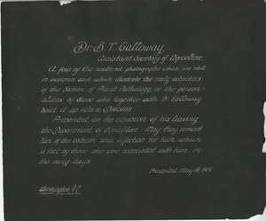 Thumbnail for the first (or only) page of Inscription on inside cover of scrapbook presented to Dr. B.T. Galloway, Assistant Secretary of Agriculture, on the occasion of his leaving the U.S. Department of Agriculture.  The images illustrate the early activities of the Section of Plant Pathology, Bureau of Plant Industry..